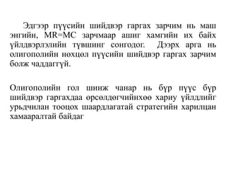 Эдгээр пүүсийн шийдвэр гаргах зарчим нь маш
энгийн, MR=MC зарчмаар ашиг хамгийн их байх
үйлдвэрлэлийн түвшинг сонгодог. Дээрх арга нь
олигополийн нөхцөл пүүсийн шийдвэр гаргах зарчим
болж чаддаггүй.
Олигополийн гол шинж чанар нь бүр пүүс бүр
шийдвэр гаргахдаа өрсөлдөгчийнхөө хариу үйлдлийг
урьдчилан тооцох шаардлагатай стратегийн харилцан
хамааралтай байдаг
 