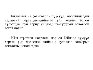 Тоглогчид нь (олигополь пүүсүүд) өөрсдийн үйл
хөдлөлийг өрсөлдөгчдийнхөө үйл хөдлөл болон
хүлээгдэж буй хариу үйлдэлд тохируулан төлөвлөх
ёстой болно.
Ийм стратеги шаардсан нөхцөл байдалд хүмүүс
хэрхэн үйл хөдлөлөө хийхийг судалдаг салбарыг
тоглоомын онол гэдэг.
 