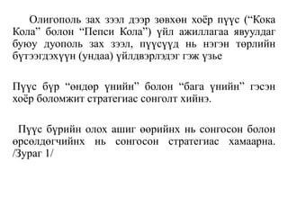 Олигополь зах зээл дээр зөвхөн хоёр пүүс (“Кока
Кола” болон “Пепси Кола”) үйл ажиллагаа явуулдаг
буюу дуополь зах зээл, пүүсүүд нь нэгэн төрлийн
бүтээгдэхүүн (ундаа) үйлдвэрлэдэг гэж үзье
Пүүс бүр “өндөр үнийн” болон “бага үнийн” гэсэн
хоёр боломжит стратегиас сонголт хийнэ.
Пүүс бүрийн олох ашиг өөрийнх нь сонгосон болон
өрсөлдөгчийнх нь сонгосон стратегиас хамаарна.
/Зураг 1/
 