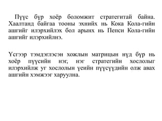 Пүүс бүр хоёр боломжит стратегитай байна.
Хаалтанд байгаа тооны эхнийх нь Кока Кола-гийн
ашгийг илэрхийлэх бол арынх нь Пепси Кола-гийн
ашгийг илэрхийлнэ.
Үсгээр тэмдэглэсэн хожлын матрицын нүд бүр нь
хоёр пүүсийн нэг, нэг стратегийн хослолыг
илэрхийлж уг хослолын үеийн пүүсүүдийн олж авах
ашгийн хэмжээг харуулна.
 