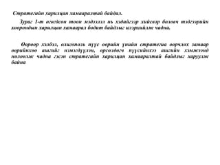 Стратегийн харилцан хамааралтай байдал.
Зураг 1-т өгөгдсөн тоон мэдээлэл нь хэдийгээр хийсвэр боловч тэдгээрийн
хоорондын харилцан хамаарал бодит байдлыг илэрхийлж чадна.
Өөрөөр хэлбэл, олигополь пүүс өөрийн үнийн стратегиа өөрчлөх замаар
өөрийнхөө ашгийг нэмэгдүүлэн, өрсөлдөгч пүүсийнхээ ашгийн хэмжээнд
нөлөөлж чадна гэсэн стратегийн харилцан хамааралтай байдлыг харуулж
байна
 