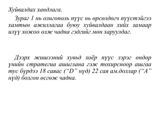 Хуйвалдах хандлага.
Зураг 1 нь олигополь пүүс нь өрсөлдөгч пүүстэйгээ
хамтын ажиллагаа буюу хуйвалдаан хийх замаар
илүү хожоо олж чадна гэдгийг мөн харуулдаг.
Дээрх жишээний хувьд хоёр пүүс зэрэг өндөр
үнийн стратегиа ашиглана гэж тохирсноор ашгаа
тус бүрдээ 18 саяас (“D” нүд) 22 сая ам.доллар (“А”
нүд) болгон өсгөж чадна.
 