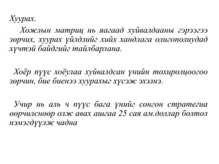 Хуурах.
Хожлын матриц нь яагаад хуйвалдааны гэрээгээ
зөрчих, хуурах үйлдлийг хийх хандлага олигополиудад
хүчтэй байдгийг тайлбарлана.
Хоёр пүүс хоёулаа хуйвалдсан үнийн тохиролцоогоо
зөрчин, бие биенээ хуурахыг хүсэж эхэлнэ.
Учир нь аль ч пүүс бага үнийг сонгон стратегиа
өөрчилснөөр олж авах ашгаа 25 сая ам.доллар болтол
нэмэгдүүлж чадна
 