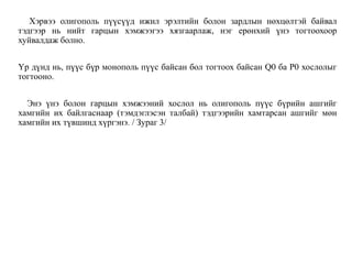 Хэрвээ олигополь пүүсүүд ижил эрэлтийн болон зардлын нөхцөлтэй байвал
тэдгээр нь нийт гарцын хэмжээгээ хязгаарлаж, нэг ерөнхий үнэ тогтоохоор
хуйвалдаж болно.
Үр дүнд нь, пүүс бүр монополь пүүс байсан бол тогтоох байсан Q0 ба Р0 хослолыг
тогтооно.
Энэ үнэ болон гарцын хэмжээний хослол нь олигополь пүүс бүрийн ашгийг
хамгийн их байлгаснаар (тэмдэглэсэн талбай) тэдгээрийн хамтарсан ашгийг мөн
хамгийн их түвшинд хүргэнэ. / Зураг 3/
 