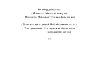 Зах зээлүүдийн жишээ
• Монополь: Монголын төмөр зам
• Олигополь: Монголын үүрэн телефоны зах зээл
• Монопольт өрсөлдөөний: Нийтийн хоолны зах зээл
•Төгс өрсөлдөөнт: Нэг дорын ижил бараа зардаг
худалдаачдын зах зээл
12
 