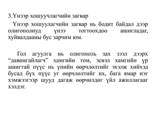 3.Үнээр хошуучлагчийн загвар
Үнээр хошуулагчийн загвар нь бодит байдал дээр
олигополиуд үнээ тогтоохдоо ашигладаг,
хуйвалдааны бус зарчим юм.
Гол агуулга нь олигополь зах зээл дээрх
“давамгайлагч” хамгийн том, эсвэл хамгийн үр
ашигтай пүүс нь үнийн өөрчлөлтийг эхэлж хийхэд
бусад бүх пүүс уг өөрчлөлтийг их, бага ямар нэг
хэмжээгээр шууд дагаж өөрчилдөг үйл ажиллагааг
хэлдэг.
 