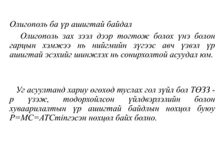 Олигополь ба үр ашигтай байдал
Олигополь зах зээл дээр тогтож болох үнэ болон
гарцын хэмжээ нь нийгмийн зүгээс авч үзвэл үр
ашигтай эсэхийг шинжлэх нь сонирхолтой асуудал юм.
Уг асуултанд хариу өгөхөд туслах гол зүйл бол ТӨЗЗ -
р үзэж, тодорхойлсон үйлдвэрлэлийн болон
хуваарилалтын үр ашигтай байдлын нөхцөл буюу
P=MC=ATCminгэсэн нөхцөл байх болно.
 