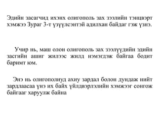 Эдийн засагчид ихэнх олигополь зах зээлийн тэнцвэрт
хэмжээ Зураг 3-т үзүүлсэнтэй адилхан байдаг гэж үзнэ.
Учир нь, маш олон олигополь зах зээлүүдийн эдийн
засгийн ашиг жилээс жилд нэмэгдэж байгаа бодит
баримт юм.
Энэ нь олигополиуд ахиу зардал болон дундаж нийт
зардлаасаа үнэ их байх үйлдвэрлэлийн хэмжээг сонгож
байгааг харуулж байна
 