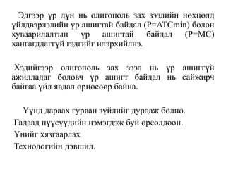 Эдгээр үр дүн нь олигополь зах зээлийн нөхцөлд
үйлдвэрлэлийн үр ашигтай байдал (P=ATCmin) болон
хуваарилалтын үр ашигтай байдал (Р=МС)
хангагддаггүй гэдгийг илэрхийлнэ.
Хэдийгээр олигополь зах зээл нь үр ашиггүй
ажилладаг боловч үр ашигт байдал нь сайжирч
байгаа үйл явдал өрнөсөөр байна.
Үүнд дараах гурван зүйлийг дурдаж болно.
Гадаад пүүсүүдийн нэмэгдэж буй өрсөлдөөн.
Үнийг хязгаарлах
Технологийн дэвшил.
 