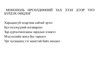 МОНОПОЛЬ ӨРСӨЛДӨӨНИЙ ЗАХ ЗЭЭЛ ДЭЭР ҮНЭ
БҮРДЭХ ОНЦЛОГ
Харьцангуй мэдрэмж сайтай эрэлт
Бүтээгдэхүүний ялгаварлал
Зар сурталчилгааны зардлын хэмжээ
Мэдээллийн жигд бус тархалт
Урт хугацаанд тэг ашигтай байх нөхцөл
 