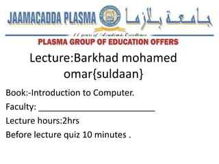 Lecture:Barkhad mohamed
omar{suldaan}
Book:-Introduction to Computer.
Faculty: ________________________
Lecture hours:2hrs
Before lecture quiz 10 minutes .
 