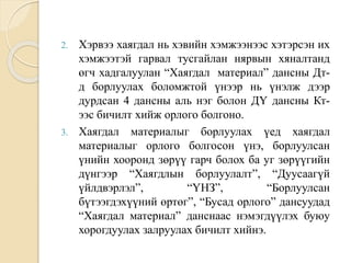 2. Хэрвээ хаягдал нь хэвийн хэмжээнээс хэтэрсэн их
хэмжээтэй гарвал тусгайлан нярвын хяналтанд
өгч хадгалуулан “Хаягдал материал” дансны Дт-
д борлуулах боломжтой үнээр нь үнэлж дээр
дурдсан 4 дансны аль нэг болон ДҮ дансны Кт-
ээс бичилт хийж орлого болгоно.
3. Хаягдал материалыг борлуулах үед хаягдал
материалыг орлого болгосон үнэ, борлуулсан
үнийн хооронд зөрүү гарч болох ба уг зөрүүгийн
дүнгээр “Хаягдлын борлуулалт”, “Дуусаагүй
үйлдвэрлэл”, “ҮНЗ”, “Борлуулсан
бүтээгдэхүүний өртөг”, “Бусад орлого” дансуудад
“Хаягдал материал” данснаас нэмэгдүүлэх буюу
хорогдуулах залруулах бичилт хийнэ.
 