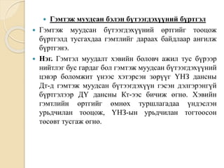  Гэмтэж муудсан бэлэн бүтээгдэхүүний бүртгэл
 Гэмтэж муудсан бүтээгдэхүүний өртгийг тооцож
бүртгэлд тусгахдаа гэмтлийг дараах байдлаар ангилж
бүртгэнэ.
 Нэг. Гэмтэл муудалт хэвийн боловч ажил тус бүрээр
нийтлэг бус гардаг бол гэмтэж муудсан бүтээгдэхүүний
цэвэр боломжит үнээс хэтэрсэн зөрүүг ҮНЗ дансны
Дт-д гэмтэж муудсан бүтээгдэхүүн гэсэн дэлгэрэнгүй
бүртгэлээр ДҮ дансны Кт-ээс бичиж өгнө. Хэвийн
гэмтлийн өртгийг өмнөх туршлагадаа үндэслэн
урьдчилан тооцож, ҮНЗ-ын урьдчилан тогтоосон
төсөвт тусгаж өгнө.
 