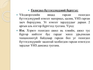  Гологдол бүтээгдэхүүний бүртгэл:
 Үйлдвэрлэлийн явцад гарсан гологдол
бүтээгдэхүүний нэмэлт материал, цалин, ҮНЗ гарган
засч борлуулна. Уг нэмэлт зардлуудыг дараах 2
аргын аль нэгээр бүртгэлд тусгана. Үүнд:
 Нэг. Хэрвээ гологдол ажил нь хэвийн, ажил тус
бүрээр нийтлэг бус гардаг эсвэл урьдчилан
тооцоолоогүй байдлаар гарсан бол уг гологдол
бүтээгдэхүүнийг засахтай холбогдон гарсан нэмэгдэл
зардлыг ҮНЗ дансанд тусгана.
 