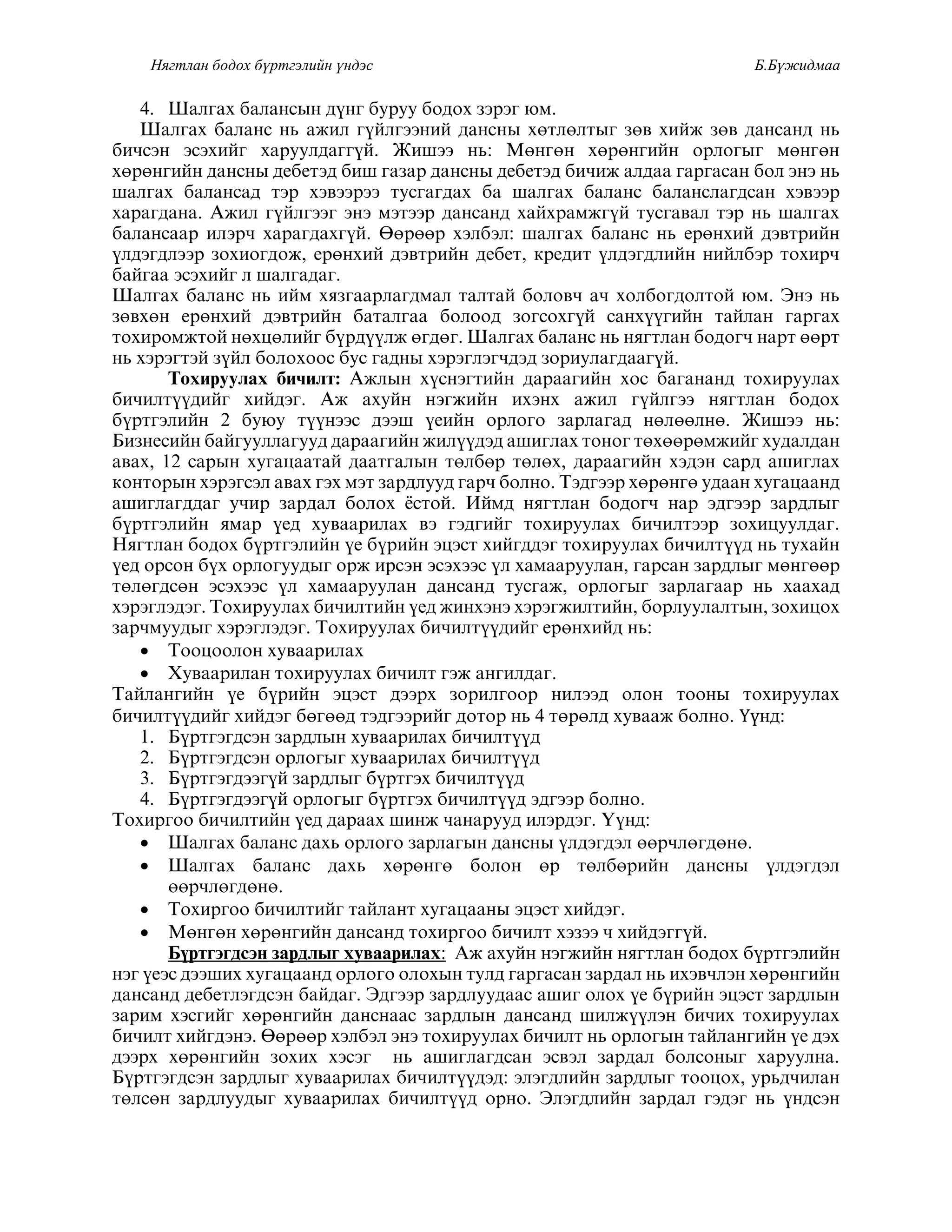 Нягтлан бодох бүртгэлийн үндэс Б.Бүжидмаа
4. Øàëãàõ áàëàíñûí ä¿íã áóðóó áîäîõ çýðýã þì.
Øàëãàõ áàëàíñ íü àæèë ã¿éëãýýíèé äàíñíû õºòëºëòûã çºâ õèéæ çºâ äàíñàíä íü
áè÷ñýí ýñýõèéã õàðóóëäàãã¿é. Æèøýý íü: Ìºíãºí õºðºíãèéí îðëîãûã ìºíãºí
õºðºíãèéí äàíñíû äåáåòýä áèø ãàçàð äàíñíû äåáåòýä áè÷èæ àëäàà ãàðãàñàí áîë ýíý íü
øàëãàõ áàëàíñàä òýð õýâýýðýý òóñãàãäàõ áà øàëãàõ áàëàíñ áàëàíñëàãäñàí õýâýýð
õàðàãäàíà. Àæèë ã¿éëãýýã ýíý ìýòýýð äàíñàíä õàéõðàìæã¿é òóñãàâàë òýð íü øàëãàõ
áàëàíñààð èëýð÷ õàðàãäàõã¿é. ªºðººð õýëáýë: øàëãàõ áàëàíñ íü åðºíõèé äýâòðèéí
¿ëäýãäëýýð çîõèîãäîæ, åðºíõèé äýâòðèéí äåáåò, êðåäèò ¿ëäýãäëèéí íèéëáýð òîõèð÷
áàéãàà ýñýõèéã ë øàëãàäàã.
Øàëãàõ бàëàíс íь ийм õÿçãààðëàãäмàë тàëтàй боëовч àч õоëбоãäоëтой þм. Эíý íь
çºâõºí åðºíõèé äýâòðèéí áàòàëãàà áîëîîä çîãñîõã¿é ñàíõ¿¿ãèéí òàéëàí ãàðãàõ
òîõèðîìæòîé íºõöºëèéã á¿ðä¿¿ëæ ºãäºã. Øàëãàõ áàëàíñ íü íÿãòëàí áîäîã÷ íàðò ººðò
íü õýðýãòýé ç¿éë áîëîõîîñ áóñ ãàäíû õýðýãëýã÷äýä çîðèóëàãäààã¿é.
Òîõèðóóëàõ áè÷èëò: Àæëûí õ¿ñíýãòèéí äàðààãèéí õîñ áàãàíàíä òîõèðóóëàõ
áè÷èëò¿¿äèéã õèéäýã. Àæ àõóéí íýãæèéí èõýíõ àæèë ã¿éëãýý íÿãòëàí áîäîõ
á¿ðòãýëèéí 2 áóþó ò¿¿íýýñ äýýø ¿åèéí îðëîãî çàðëàãàä íºëººëíº. Æèøýý íü:
Áèçíåñèéí áàéãóóëëàãóóä äàðààãèéí æèë¿¿äýä àøèãëàõ òîíîã òºõººðºìæèéã õóäàëäàí
àâàõ, 12 ñàðûí õóãàöààòàé äààòãàëûí òºëáºð òºëºõ, äàðààãèéí õýäýí ñàðä àøèãëàõ
êîíòîðûí õýðýãñýë àâàõ ãýõ ìýò çàðäëóóä ãàð÷ áîëíî. Òýäãýýð õºðºíãº óäààí õóãàöààíä
àøèãëàãääàã ó÷èð çàðäàë áîëîõ ¸ñòîé. Èéìä íÿãòëàí áîäîã÷ íàð ýäãýýð çàðäëûã
б¿ðтãýëийí ÿмàð ¿еä õóвààðиëàõ вý ãýäãийã тоõиðóóëàõ бичиëтýýð çоõицóóëäàã.
Íÿãòëàí áîäîõ á¿ðòãýëèéí ¿å á¿ðèéí ýöýñò õèéãääýã òîõèðóóëàõ áè÷èëò¿¿ä íü òóõàéí
¿åä îðñîí á¿õ îðëîãóóäûã îðæ èðñýí ýñýõýýñ ¿ë õàìààðóóëàí, ãàðñàí çàðäëûã ìºíãººð
òºëºãäñºí ýñýõýýñ ¿ë õàìààðóóëàí äàíñàíä òóñãàæ, îðëîãûã çàðëàãààð íü õààõàä
õýðýãëýäýã. Òîõèðóóëàõ áè÷èëòèéí ¿åä æèíõýíý õýðýãæèëòèéí, áîðëóóëàëòûí, çîõèöîõ
çàð÷ìóóäûã õýðýãëýäýã. Òîõèðóóëàõ áè÷èëò¿¿äèéã åðºíõèéä íü:
 Òîîöîîëîí õóâààðèëàõ
 Õóâààðèëàí òîõèðóóëàõ áè÷èëò ãýæ àíãèëäàã.
Òàéëàíãèéí ¿å á¿ðèéí ýöýñò äýýðõ çîðèëãîîð íèëýýä îëîí òîîíû òîõèðóóëàõ
áè÷èëò¿¿äèéã õèéäýã áºãººä òýäãýýðèéã äîòîð íü 4 òºðºëä õóâààæ áîëíî. Үүíä:
1. Á¿ðòãýãäñýí çàðäëûí õóâààðèëàõ áè÷èëò¿¿ä
2. Á¿ðòãýãäñýí îðëîãûã õóâààðèëàõ áè÷èëò¿¿ä
3. Á¿ðòãýãäýýã¿é çàðäëûã á¿ðòãýõ áè÷èëò¿¿ä
4. Б¿ðтãýãäýýã¿й оðëоãûã б¿ðтãýõ бичиëт¿¿ä ýäãýýð боëíо.
Тоõиðãоо бичиëтийí ¿еä äàðààõ øиíæ чàíàðóóä иëýðäýã. ¯¿íä:
 Øàëãàõ áàëàíñ äàõü îðëîãî çàðëàãûí äàíñíû ¿ëäýãäýë ººð÷ëºãäºíº.
 Øàëãàõ áàëàíñ äàõü õºðºíãº áîëîí ºð òºëáºðèéí äàíñíû ¿ëäýãäýë
ººð÷ëºãäºíº.
 Òîõèðãîî áè÷èëòèéã òàéëàíò õóãàöààíû ýöýñò õèéäýã.
 Ìºíãºí õºðºíãèéí äàíñàíä òîõèðãîî áè÷èëò õýçýý ÷ õèéäýãã¿é.
Á¿ðòãýãäñýí çàðäëûã õóâààðèëàõ: Àæ àõóéí íýãæèéí íÿãòëàí áîäîõ á¿ðòãýëèéí
íýã ¿еýс äýýøиõ õóãàцààíä оðëоãо оëоõûí тóëä ãàðãàсàí çàðäàë íь иõýвчëýí õºðºíãийí
äàíñàíä äåáåòëýãäñýí áàéäàã. Ýäãýýð çàðäëóóäààñ àøèã îëîõ ¿å á¿ðèéí ýöýñò çàðäëûí
çàðèì õýñãèéã õºðºíãèéí äàíñíààñ çàðäëûí äàíñàíä øèëæ¿¿ëýí áè÷èõ òîõèðóóëàõ
áè÷èëò õèéãäýíý. ªºðººð õýëáýë ýíý òîõèðóóëàõ áè÷èëò íü îðëîãûí òàéëàíãèéí ¿å äýõ
äýýðõ õºðºíãèéí çîõèõ õýñýã íü àøèãëàãäñàí ýñâýë çàðäàë áîëñîíûã õàðóóëíà.
Á¿ðòãýãäñýí çàðäëûã õóâààðèëàõ áè÷èëò¿¿äýä: ýëýãäëèéí çàðäëûã òîîöîõ, óðüä÷èëàí
òºëñºí çàðäëóóäûã õóâààðèëàõ áè÷èëò¿¿ä îðíî. Ýëýãäëèéí çàðäàë ãýäýã íü ¿íäñýí
 