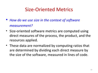 Size-Oriented Metrics
 How do we use size in the context of software
measurement?
• Size-oriented software metrics are computed using
direct measures of the process, the product, and the
resources applied.
• These data are normalized by computing ratios that
are determined by dividing each direct measure by
the size of the software, measured in lines of code.
33
 