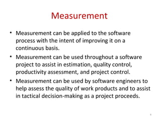 Measurement
• Measurement can be applied to the software
process with the intent of improving it on a
continuous basis.
• Measurement can be used throughout a software
project to assist in estimation, quality control,
productivity assessment, and project control.
• Measurement can be used by software engineers to
help assess the quality of work products and to assist
in tactical decision-making as a project proceeds.
4
 
