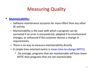 Measuring Quality
 Maintainability:
– Software maintenance accounts for more effort than any other
SE activity
– Maintainability is the ease with which a program can be
corrected if an error is encountered, adapted if its environment
changes, or enhanced if the customer desires a change in
requirements.
– There is no way to measure maintainability directly
– A simple time-oriented metric is mean-time-to-change (MTTC).
• On average, programs that are maintainable will have lower
MTTC than programs that are not maintainable.
53
 