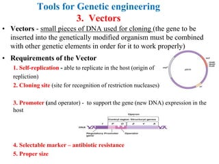 Tools for Genetic engineering
3. Vectors
• Vectors - small pieces of DNA used for cloning (the gene to be
inserted into the genetically modified organism must be combined
with other genetic elements in order for it to work properly)
• Requirements of the Vector
1. Self-replication - able to replicate in the host (origin of
repliction)
2. Cloning site (site for recognition of restriction nucleases)
3. Promoter (and operator) - to support the gene (new DNA) expression in the
host
4. Selectable marker – antibiotic resistance
5. Proper size
 