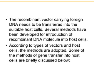 • The recombinant vector carrying foreign
DNA needs to be transferred into the
suitable host cells. Several methods have
been developed for introduction of
recombinant DNA molecule into host cells.
• According to types of vectors and host
cells, the methods are adopted. Some of
the methods of gene transfer into host
cells are briefly discussed below:
 