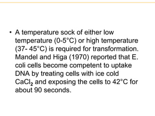 • A temperature sock of either low
temperature (0-5°C) or high temperature
(37- 45°C) is required for transformation.
Mandel and Higa (1970) reported that E.
coli cells become competent to uptake
DNA by treating cells with ice cold
CaCl2 and exposing the cells to 42°C for
about 90 seconds.
 