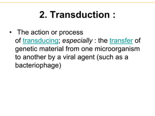 2. Transduction :
• The action or process
of transducing; especially : the transfer of
genetic material from one microorganism
to another by a viral agent (such as a
bacteriophage)
 