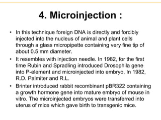 4. Microinjection :
• In this technique foreign DNA is directly and forcibly
injected into the nucleus of animal and plant cells
through a glass micropipette containing very fine tip of
about 0.5 mm diameter.
• It resembles with injection needle. In 1982, for the first
time Rubin and Spradling introduced Drosophila gene
into P-element and microinjected into embryo. In 1982,
R.D. Palmiter and R.L.
• Brinter introduced rabbit recombinant pBR322 containing
a growth hormone gene into mature embryo of mouse in
vitro. The microinjected embryos were transferred into
uterus of mice which gave birth to transgenic mice.
 