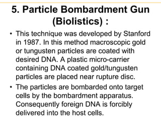 5. Particle Bombardment Gun
(Biolistics) :
• This technique was developed by Stanford
in 1987. In this method macroscopic gold
or tungusten particles are coated with
desired DNA. A plastic micro-carrier
containing DNA coated gold/tungusten
particles are placed near rupture disc.
• The particles are bombarded onto target
cells by the bombardment apparatus.
Consequently foreign DNA is forcibly
delivered into the host cells.
 