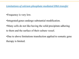 Limitations of calcium phosphate mediated DNA transfer
•Frequency is very low.
•Integrated genes undergo substantial modification.
•Many cells do not like having the solid precipitate adhering
to them and the surface of their culture vessel.
•Due to above limitations transfection applied to somatic gene
therapy is limited.
 