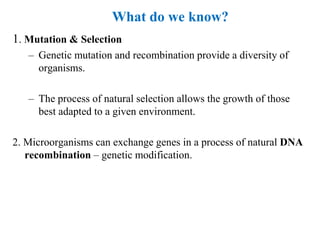 1. Mutation & Selection
– Genetic mutation and recombination provide a diversity of
organisms.
– The process of natural selection allows the growth of those
best adapted to a given environment.
2. Microorganisms can exchange genes in a process of natural DNA
recombination – genetic modification.
What do we know?
 