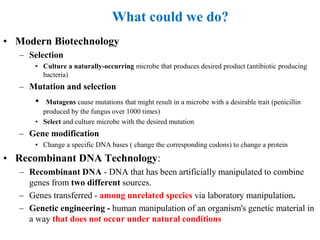 • Modern Biotechnology
– Selection
• Culture a naturally-occurring microbe that produces desired product (antibiotic producing
bacteria)
– Mutation and selection
• Mutagens cause mutations that might result in a microbe with a desirable trait (penicillin
produced by the fungus over 1000 times)
• Select and culture microbe with the desired mutation
– Gene modification
• Change a specific DNA bases ( change the corresponding codons) to change a protein
• Recombinant DNA Technology:
– Recombinant DNA - DNA that has been artificially manipulated to combine
genes from two different sources.
– Genes transferred - among unrelated species via laboratory manipulation.
– Genetic engineering - human manipulation of an organism's genetic material in
a way that does not occur under natural conditions
What could we do?
 
