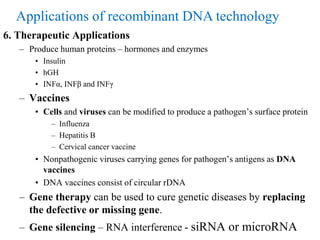 6. Therapeutic Applications
– Produce human proteins – hormones and enzymes
• Insulin
• hGH
• INFα, INFβ and INFγ
– Vaccines
• Cells and viruses can be modified to produce a pathogen’s surface protein
– Influenza
– Hepatitis B
– Cervical cancer vaccine
• Nonpathogenic viruses carrying genes for pathogen’s antigens as DNA
vaccines
• DNA vaccines consist of circular rDNA
– Gene therapy can be used to cure genetic diseases by replacing
the defective or missing gene.
– Gene silencing – RNA interference - siRNA or microRNA
Applications of recombinant DNA technology
 