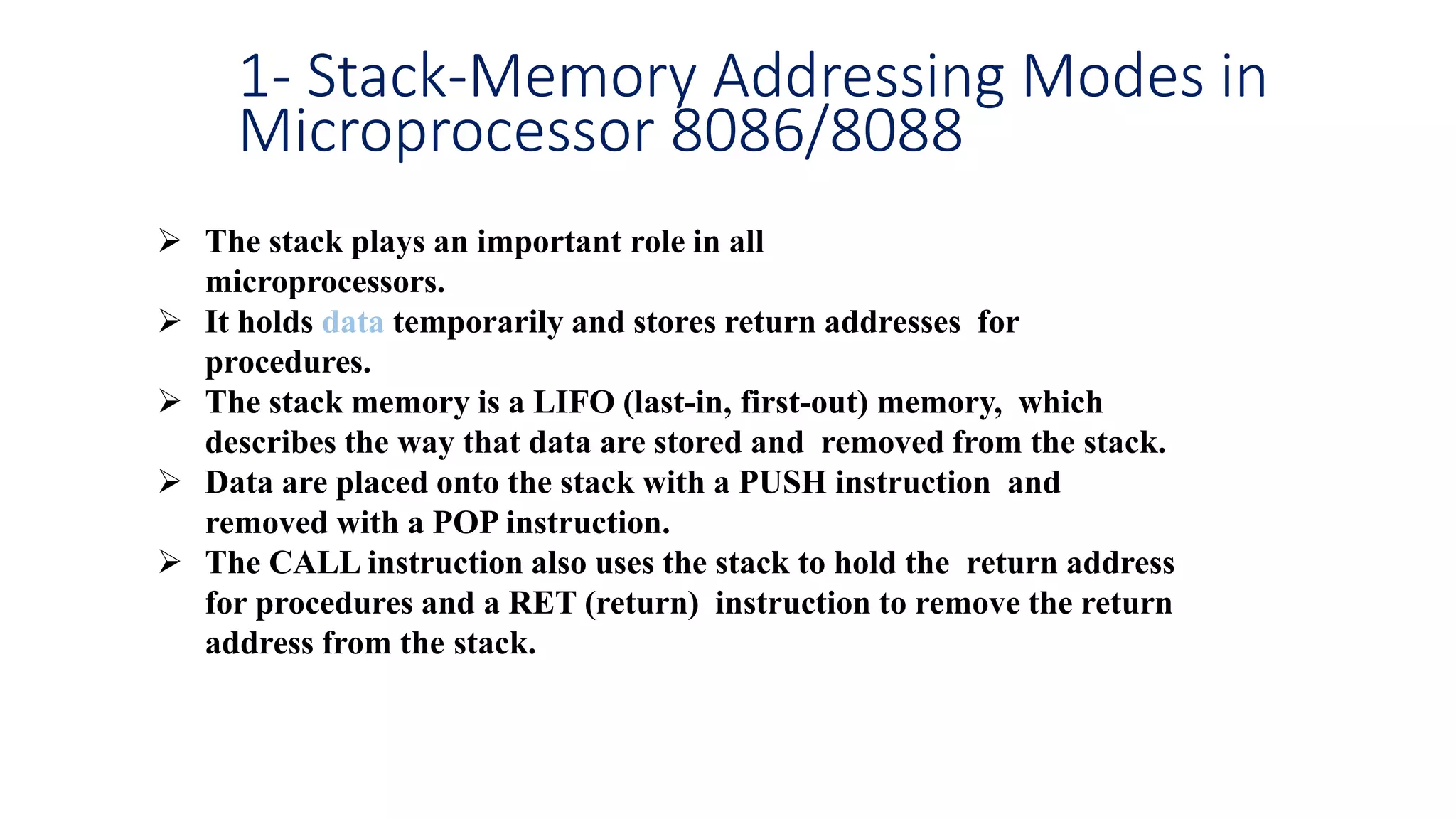 1- Stack-Memory Addressing Modes in
Microprocessor 8086/8088
 The stack plays an important role in all
microprocessors.
 It holds data temporarily and stores return addresses for
procedures.
 The stack memory is a LIFO (last-in, first-out) memory, which
describes the way that data are stored and removed from the stack.
 Data are placed onto the stack with a PUSH instruction and
removed with a POP instruction.
 The CALL instruction also uses the stack to hold the return address
for procedures and a RET (return) instruction to remove the return
address from the stack.
 