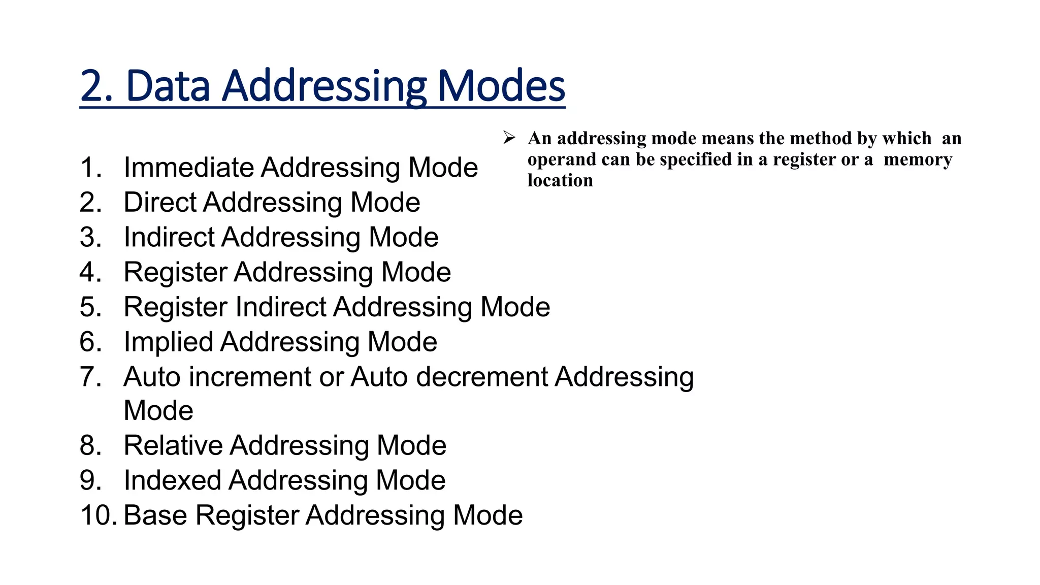 2. Data Addressing Modes
1. Immediate Addressing Mode
2. Direct Addressing Mode
3. Indirect Addressing Mode
4. Register Addressing Mode
5. Register Indirect Addressing Mode
6. Implied Addressing Mode
7. Auto increment or Auto decrement Addressing
Mode
8. Relative Addressing Mode
9. Indexed Addressing Mode
10. Base Register Addressing Mode
 An addressing mode means the method by which an
operand can be specified in a register or a memory
location
 