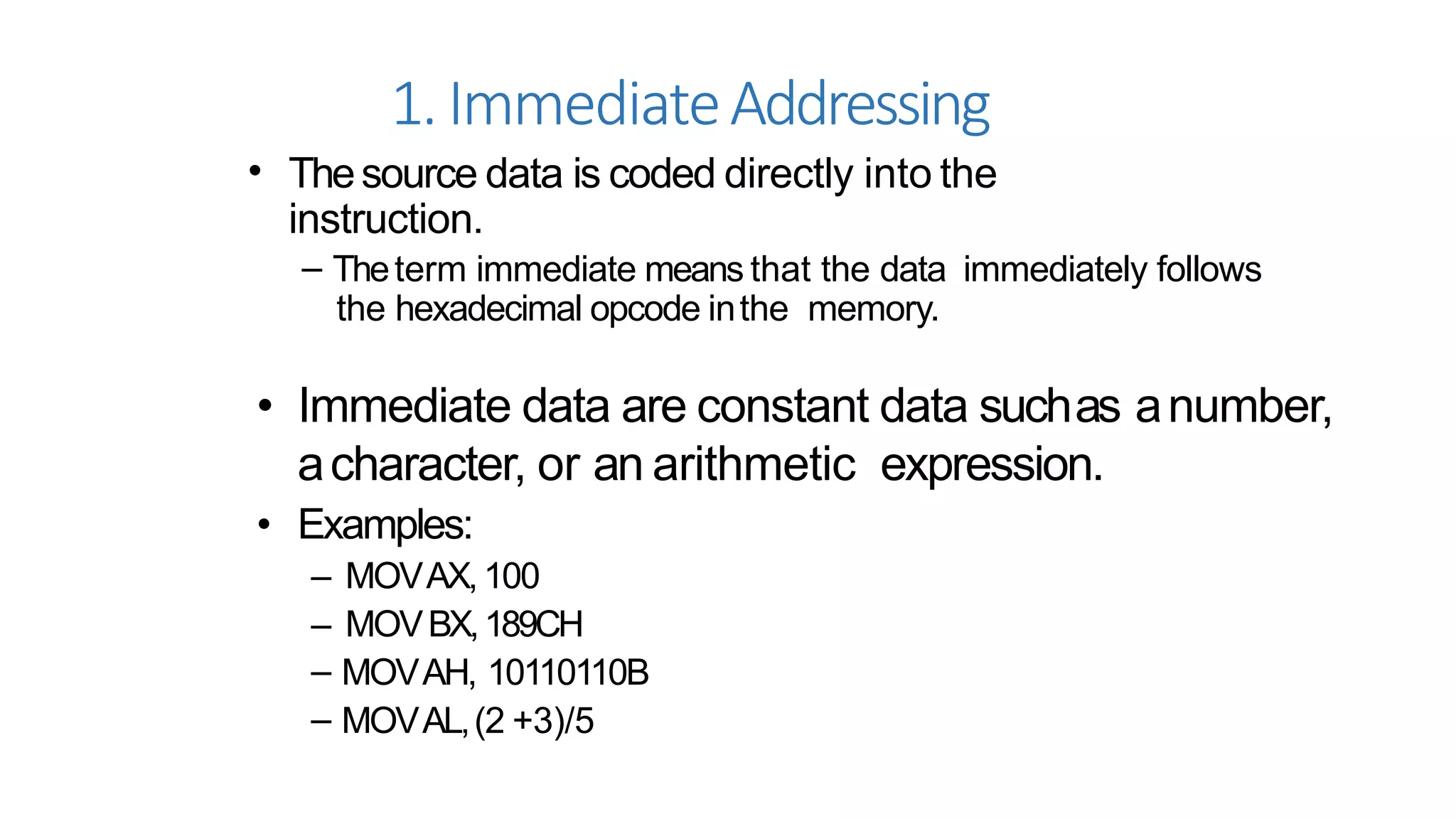 1.ImmediateAddressing
• Thesource data is coded directly into the
instruction.
– Theterm immediate means that the data immediately follows
the hexadecimal opcode inthe memory.
• Immediate data are constant data suchas anumber,
acharacter, or an arithmetic expression.
• Examples:
– MOVAX,100
– MOVBX,189CH
– MOVAH, 10110110B
– MOVAL,(2 +3)/5
 