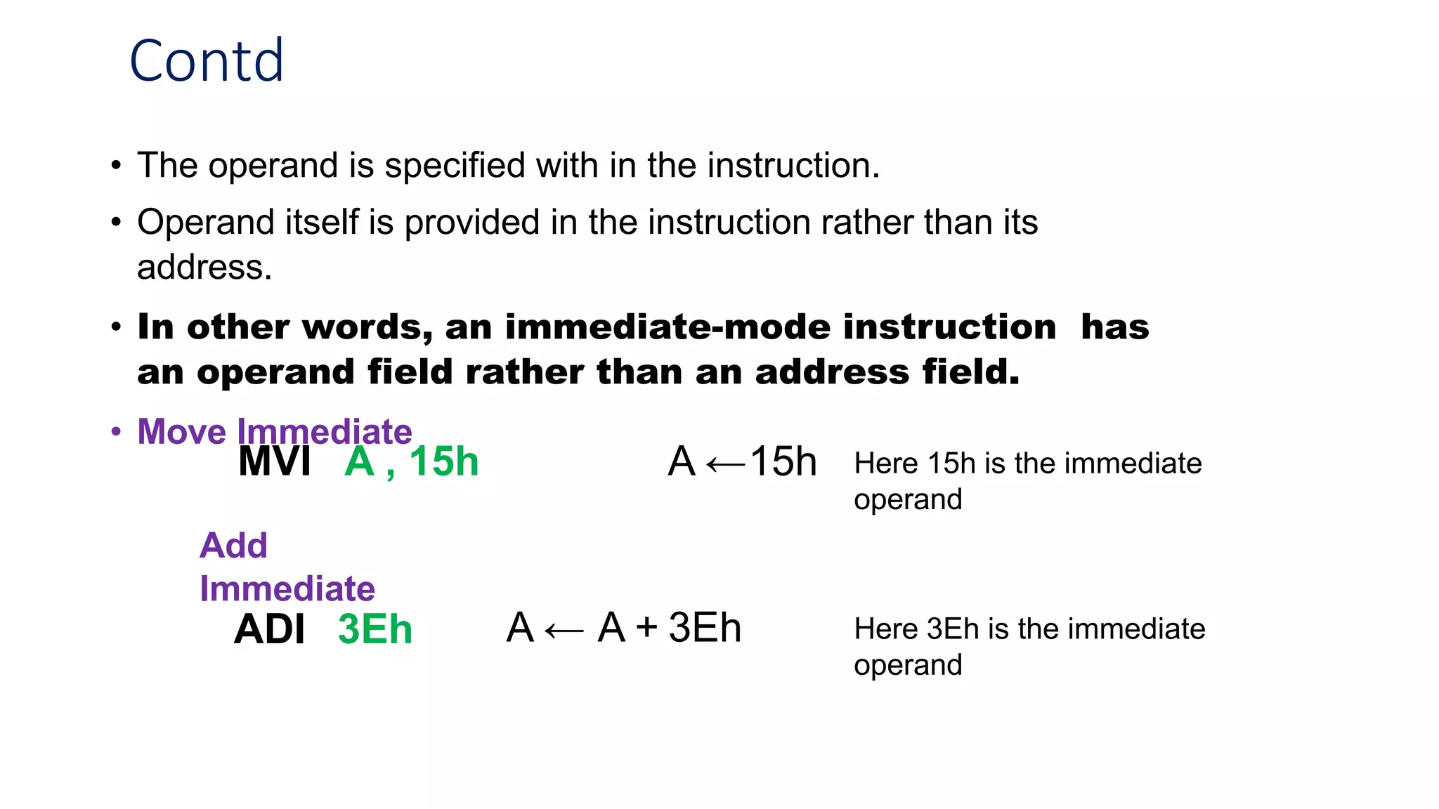 Contd
• The operand is specified with in the instruction.
• Operand itself is provided in the instruction rather than its
address.
• In other words, an immediate-mode instruction has
an operand field rather than an address field.
• Move Immediate
MVI A , 15h A ←15h Here 15h is the immediate
operand
Add
Immediate
ADI 3Eh A ← A + 3Eh Here 3Eh is the immediate
operand
 