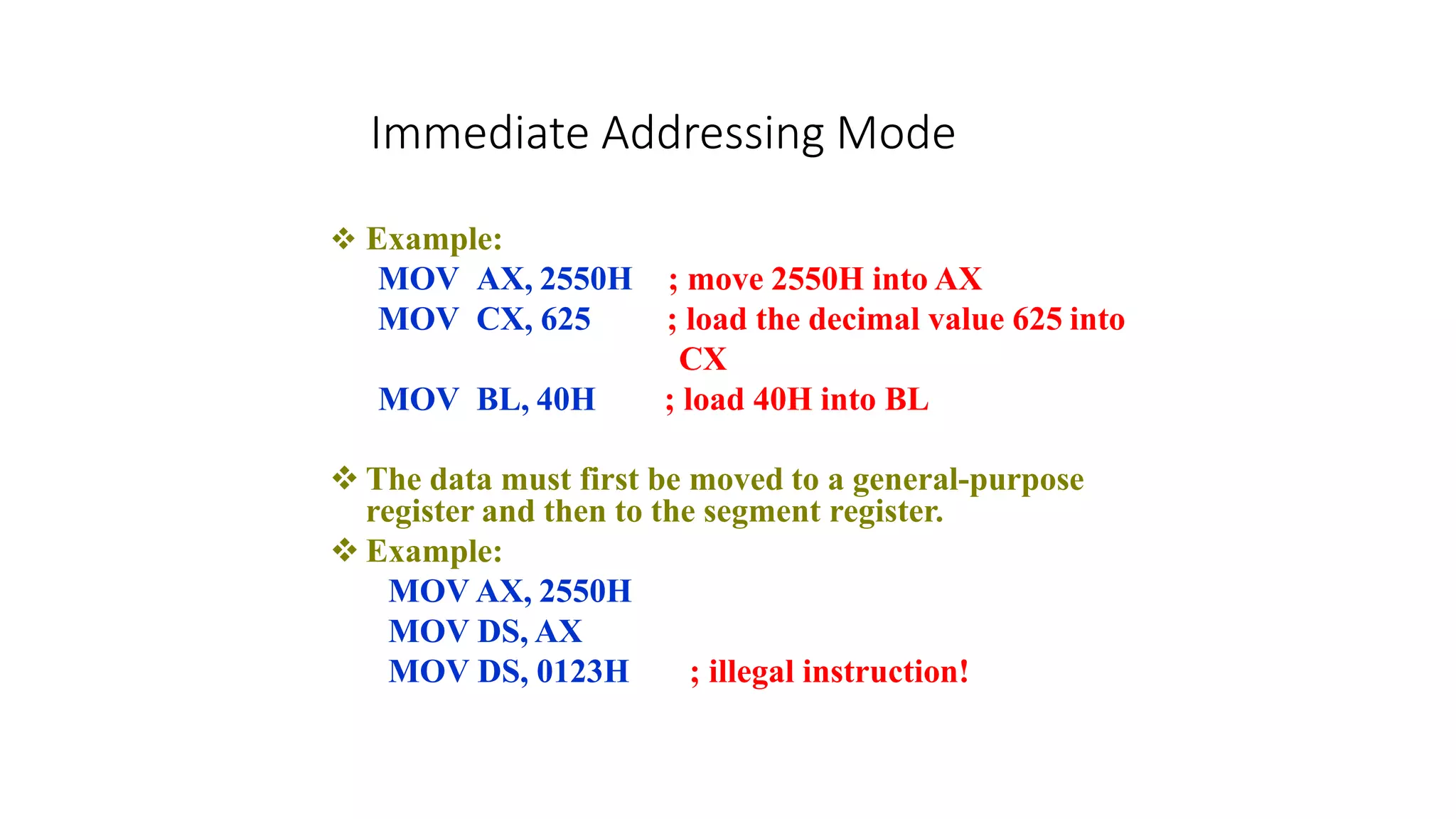 Immediate Addressing Mode
 Example:
MOV AX, 2550H
MOV CX, 625
MOV BL, 40H
; move 2550H into AX
; load the decimal value 625 into
CX
; load 40H into BL
 The data must first be moved to a general-purpose
register and then to the segment register.
 Example:
MOV AX, 2550H
MOV DS, AX
MOV DS, 0123H ; illegal instruction!
 