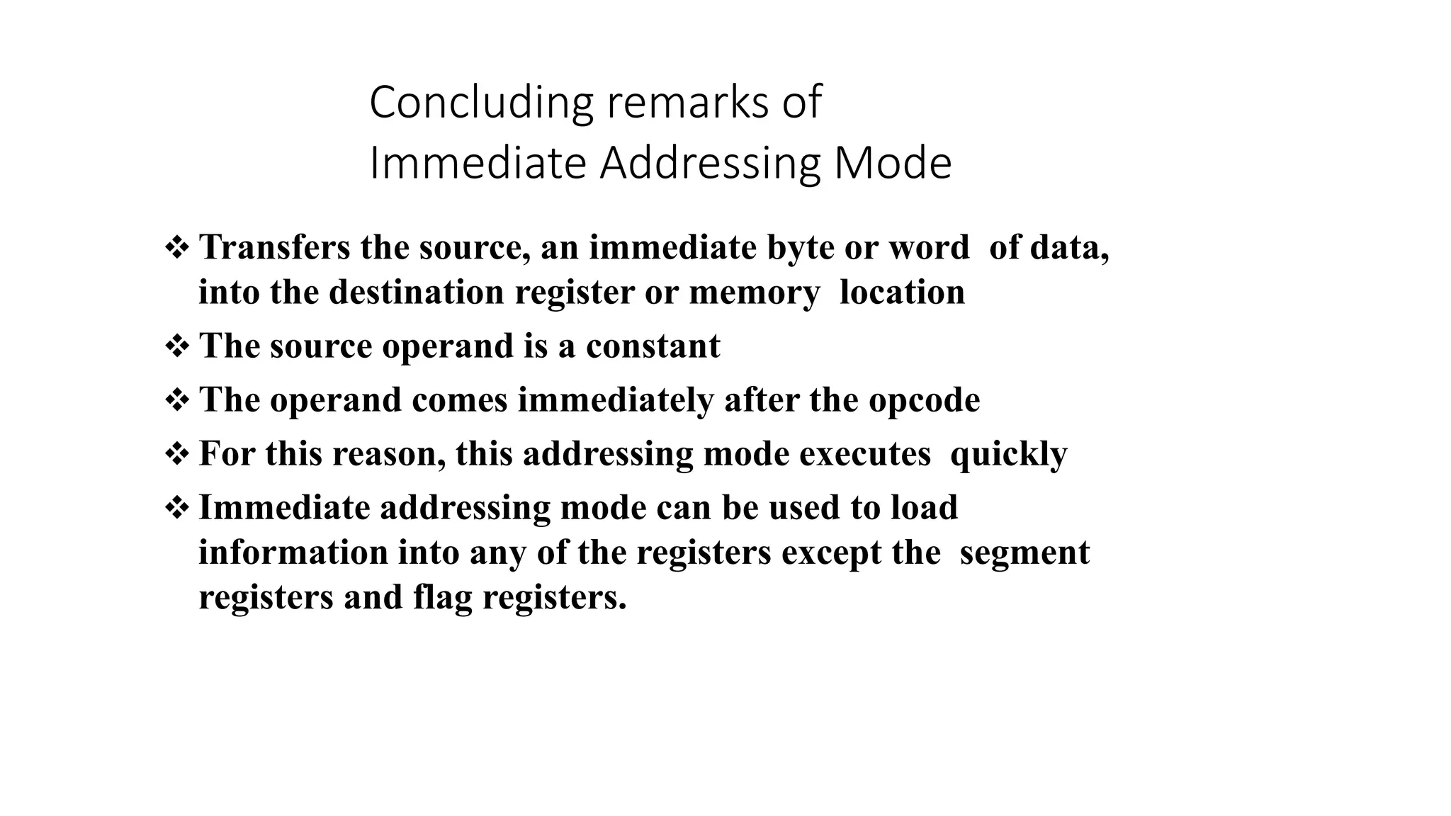  Transfers the source, an immediate byte or word of data,
into the destination register or memory location
 The source operand is a constant
 The operand comes immediately after the opcode
 For this reason, this addressing mode executes quickly
 Immediate addressing mode can be used to load
information into any of the registers except the segment
registers and flag registers.
Concluding remarks of
Immediate Addressing Mode
 