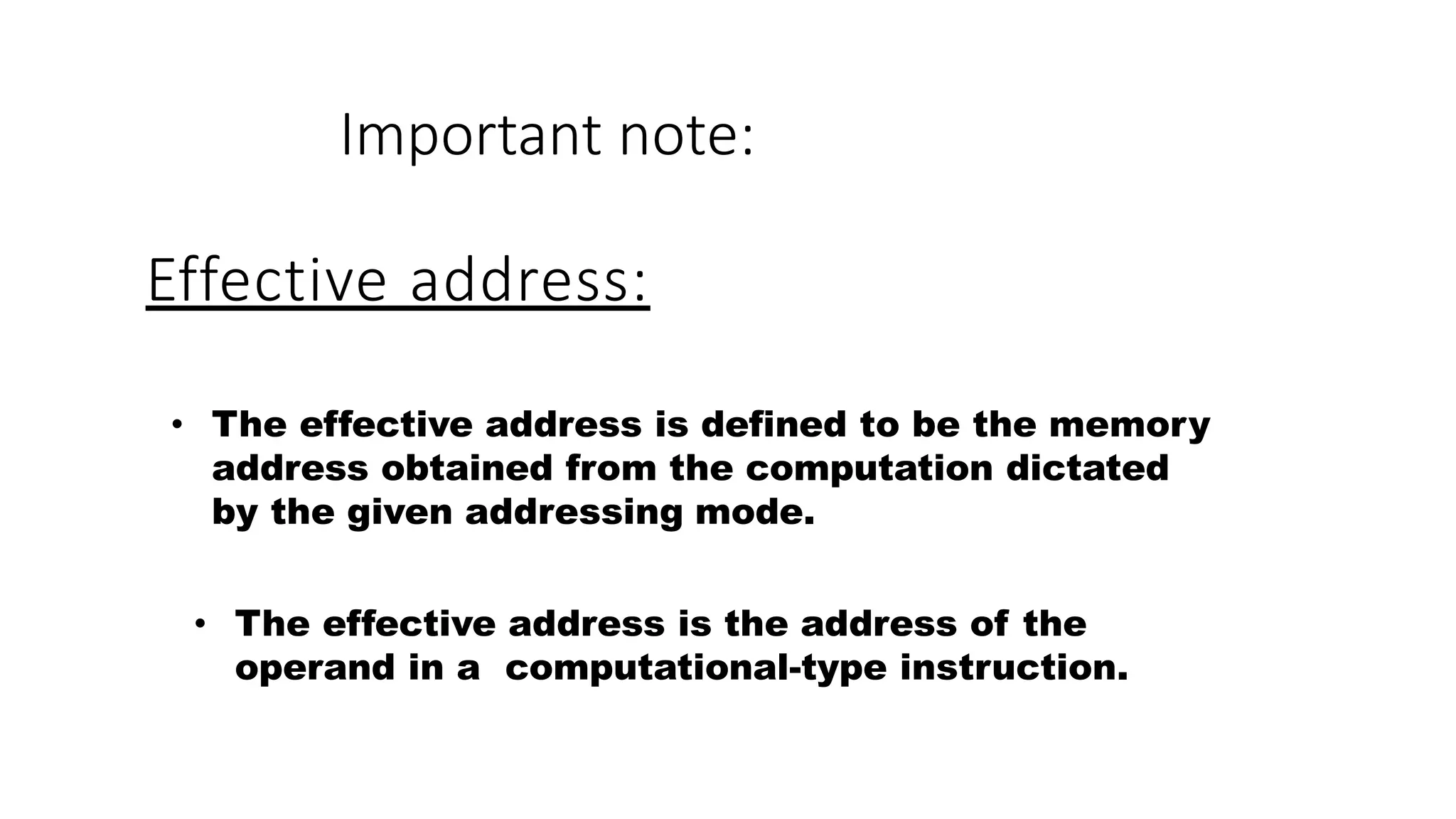 Effective address:
• The effective address is defined to be the memory
address obtained from the computation dictated
by the given addressing mode.
• The effective address is the address of the
operand in a computational-type instruction.
Important note:
 
