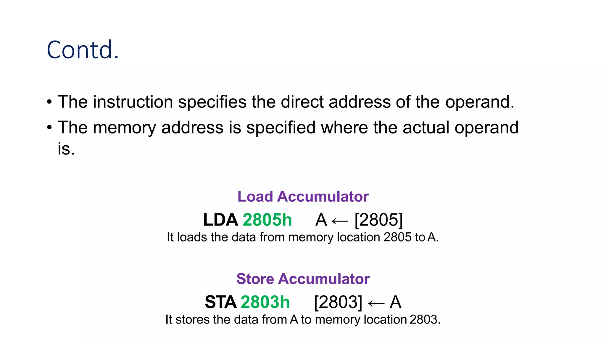 Contd.
• The instruction specifies the direct address of the operand.
• The memory address is specified where the actual operand
is.
Load Accumulator
LDA 2805h A ← [2805]
It loads the data from memory location 2805 toA.
Store Accumulator
STA 2803h [2803] ← A
It stores the data from A to memory location 2803.
 