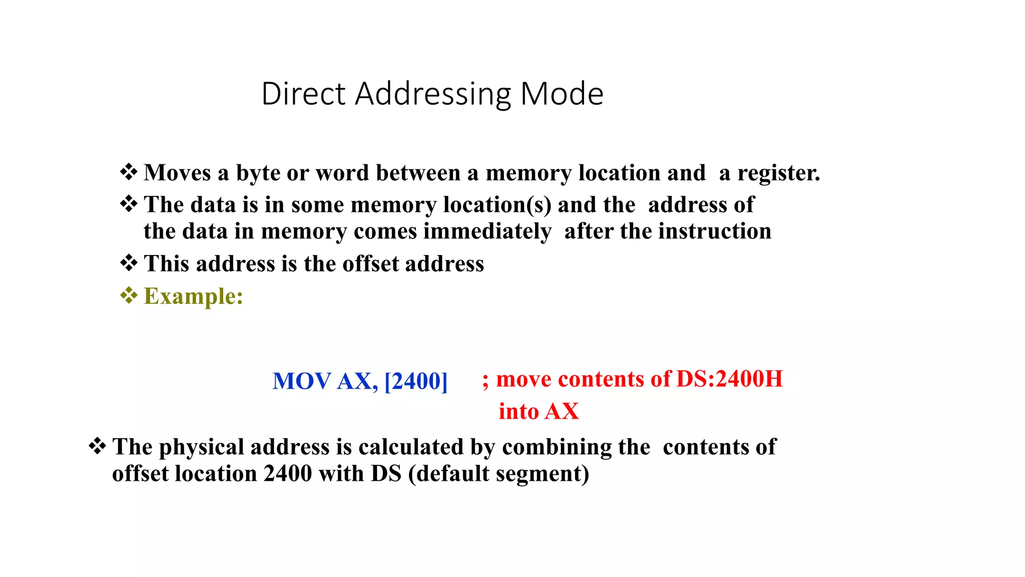 Direct Addressing Mode
Moves a byte or word between a memory location and a register.
The data is in some memory location(s) and the address of
the data in memory comes immediately after the instruction
This address is the offset address
Example:
MOV AX, [2400] ; move contents of DS:2400H
into AX
The physical address is calculated by combining the contents of
offset location 2400 with DS (default segment)
 