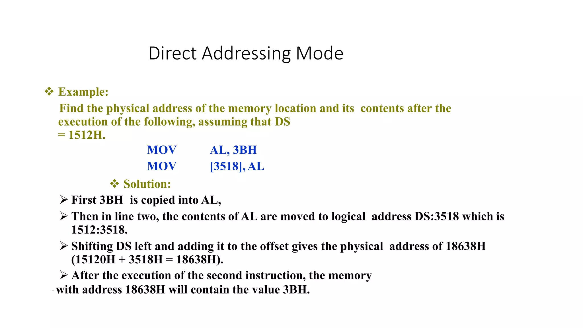  Example:
Find the physical address of the memory location and its contents after the
execution of the following, assuming that DS
= 1512H.
AL, 3BH
[3518],AL
MOV
MOV
 Solution:
 First 3BH is copied into AL,
 Then in line two, the contents of AL are moved to logical address DS:3518 which is
1512:3518.
 Shifting DS left and adding it to the offset gives the physical address of 18638H
(15120H + 3518H = 18638H).
 After the execution of the second instruction, the memory
.. with address 18638H will contain the value 3BH.
Direct Addressing Mode
 