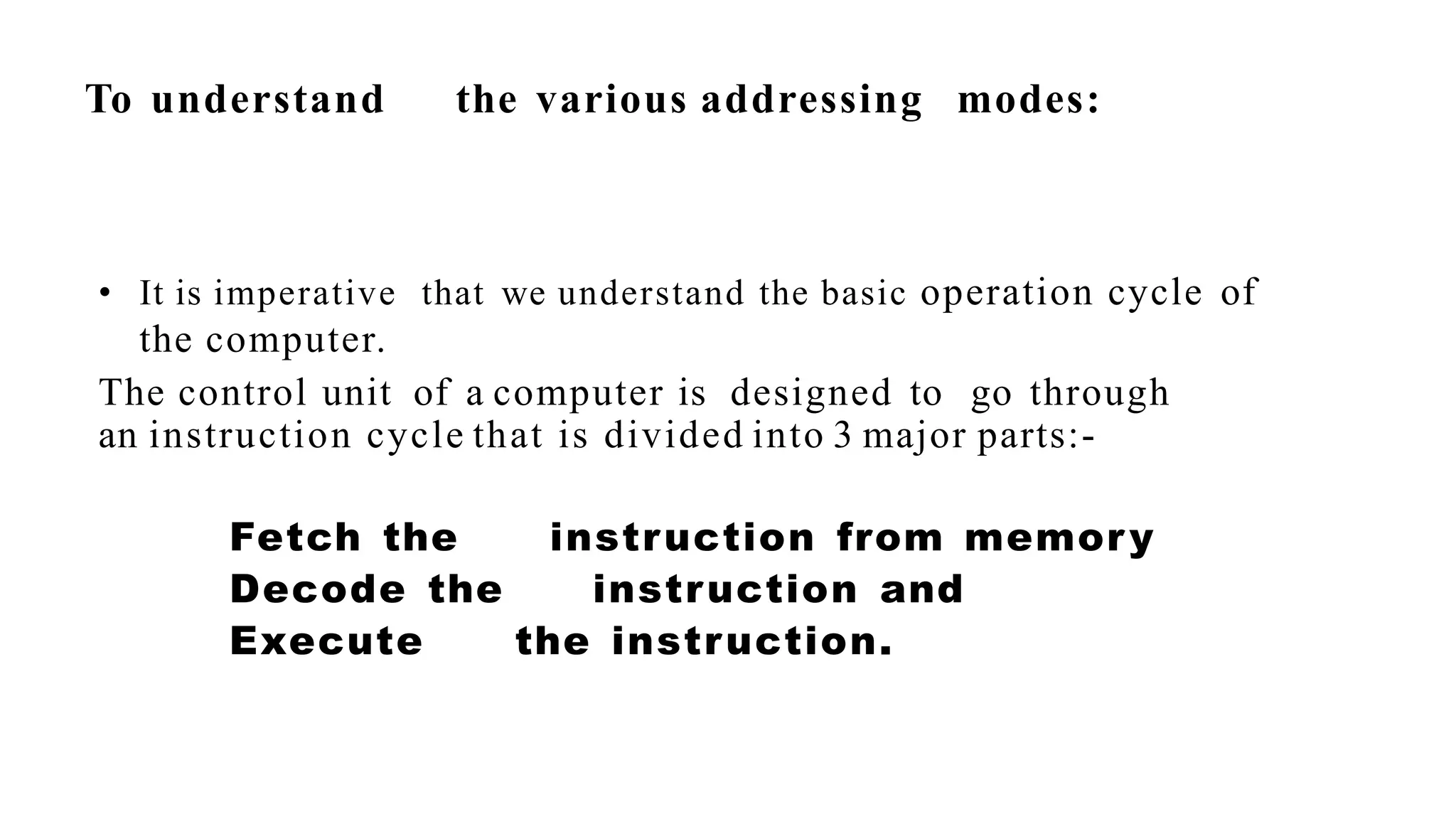 To understand the various addressing modes:
• It is imperative that we understand the basic operation cycle of
the computer.
The control unit of a computer is designed to go through
an instruction cycle that is divided into 3 major parts:-
Fetch the instruction from memory
Decode the instruction and
Execute the instruction.
 