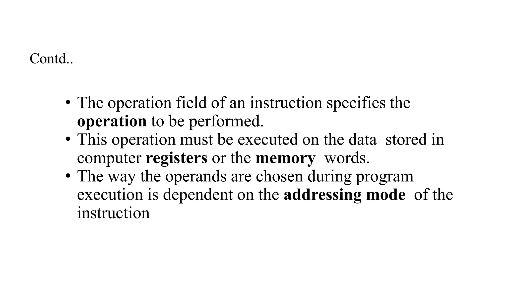 • The operation field of an instruction specifies the
operation to be performed.
• This operation must be executed on the data stored in
computer registers or the memory words.
• The way the operands are chosen during program
execution is dependent on the addressing mode of the
instruction
Contd..
 