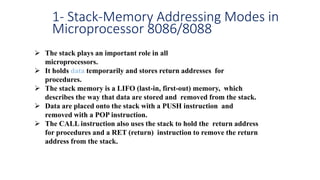 1- Stack-Memory Addressing Modes in
Microprocessor 8086/8088
 The stack plays an important role in all
microprocessors.
 It holds data temporarily and stores return addresses for
procedures.
 The stack memory is a LIFO (last-in, first-out) memory, which
describes the way that data are stored and removed from the stack.
 Data are placed onto the stack with a PUSH instruction and
removed with a POP instruction.
 The CALL instruction also uses the stack to hold the return address
for procedures and a RET (return) instruction to remove the return
address from the stack.
 