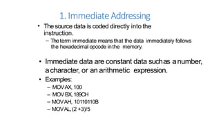 1.ImmediateAddressing
• Thesource data is coded directly into the
instruction.
– Theterm immediate means that the data immediately follows
the hexadecimal opcode inthe memory.
• Immediate data are constant data suchas anumber,
acharacter, or an arithmetic expression.
• Examples:
– MOVAX,100
– MOVBX,189CH
– MOVAH, 10110110B
– MOVAL,(2 +3)/5
 