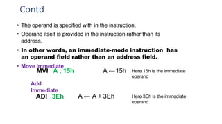 Contd
• The operand is specified with in the instruction.
• Operand itself is provided in the instruction rather than its
address.
• In other words, an immediate-mode instruction has
an operand field rather than an address field.
• Move Immediate
MVI A , 15h A ←15h Here 15h is the immediate
operand
Add
Immediate
ADI 3Eh A ← A + 3Eh Here 3Eh is the immediate
operand
 