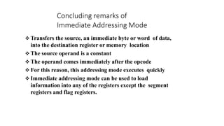  Transfers the source, an immediate byte or word of data,
into the destination register or memory location
 The source operand is a constant
 The operand comes immediately after the opcode
 For this reason, this addressing mode executes quickly
 Immediate addressing mode can be used to load
information into any of the registers except the segment
registers and flag registers.
Concluding remarks of
Immediate Addressing Mode
 