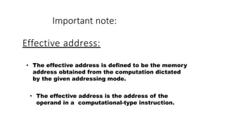 Effective address:
• The effective address is defined to be the memory
address obtained from the computation dictated
by the given addressing mode.
• The effective address is the address of the
operand in a computational-type instruction.
Important note:
 