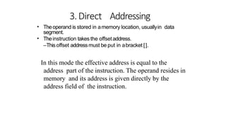 3.Direct Addressing
• Theoperand is stored in amemory location, usuallyin data
segment.
Theinstruction takes the offsetaddress.
–Thisoffset addressmust be put in abracket [].
•
In this mode the effective address is equal to the
address part of the instruction. The operand resides in
memory and its address is given directly by the
address field of the instruction.
 